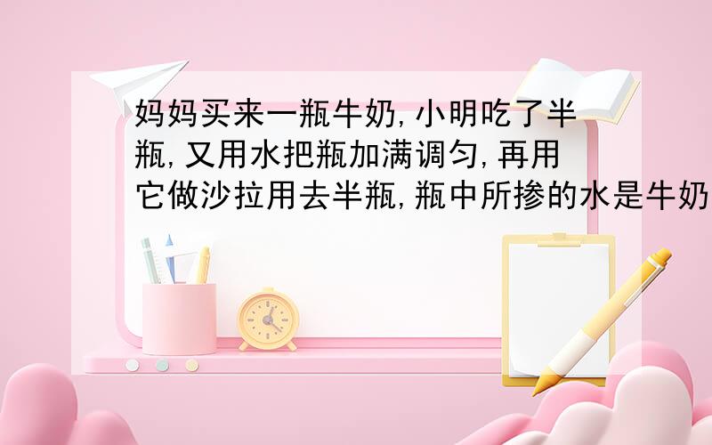 妈妈买来一瓶牛奶,小明吃了半瓶,又用水把瓶加满调匀,再用它做沙拉用去半瓶,瓶中所掺的水是牛奶的百分之几