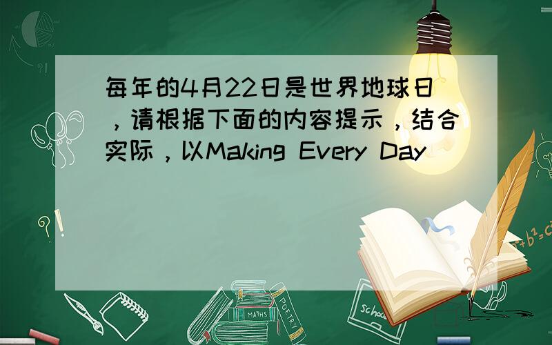 每年的4月22日是世界地球日，请根据下面的内容提示，结合实际，以Making Every Day