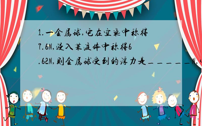 1.一金属球,它在空气中称得7.6N,浸入某液体中称得6.62N,则金属球受到的浮力是_____N,它排开的液体的重力是