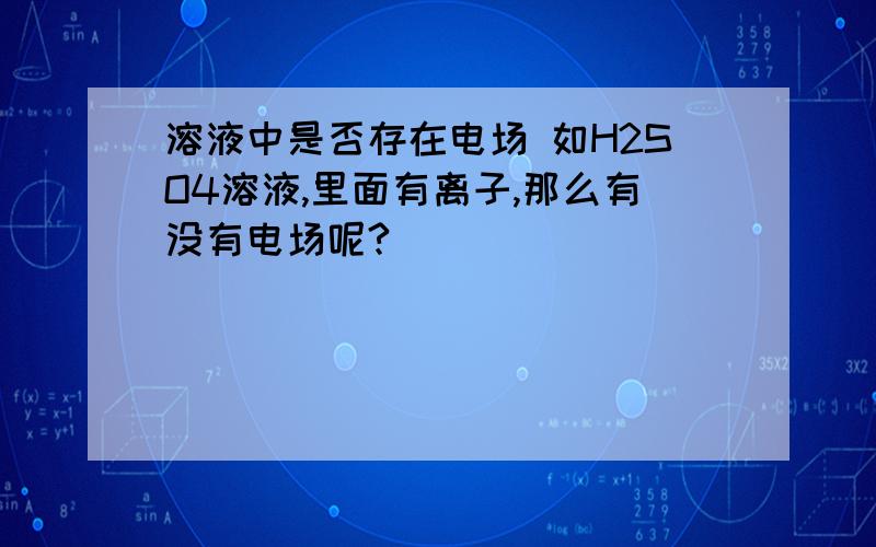 溶液中是否存在电场 如H2SO4溶液,里面有离子,那么有没有电场呢?