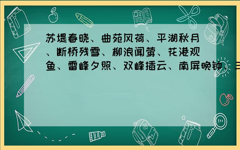 苏堤春晓、曲苑风荷、平湖秋月、断桥残雪、柳浪闻莺、花港观鱼、雷峰夕照、双峰插云、南屏晚钟、三潭印月