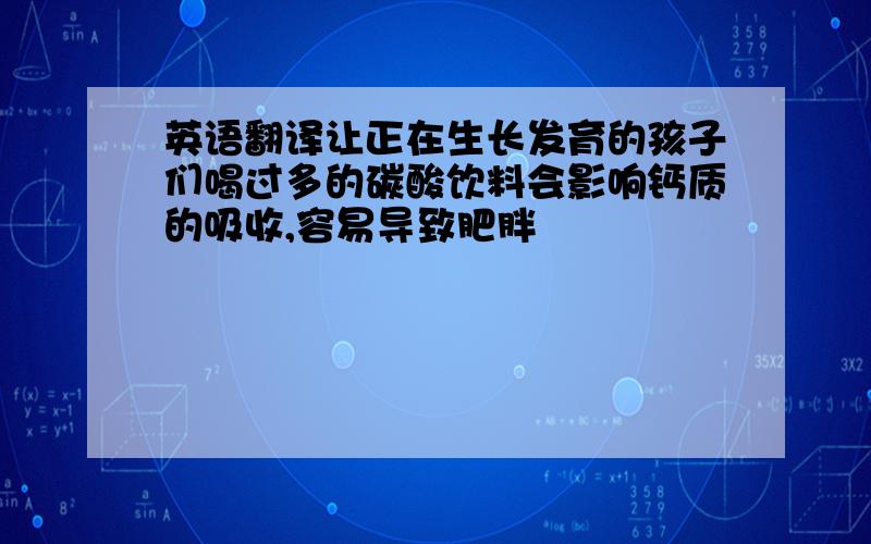 英语翻译让正在生长发育的孩子们喝过多的碳酸饮料会影响钙质的吸收,容易导致肥胖