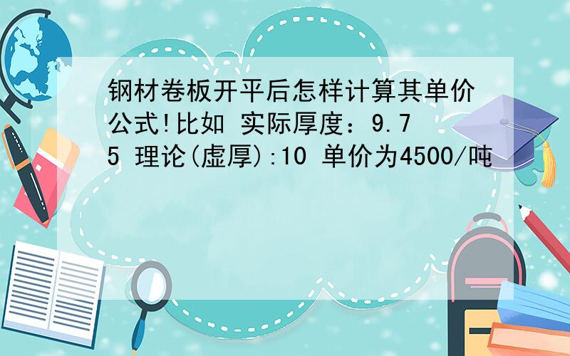 钢材卷板开平后怎样计算其单价公式!比如 实际厚度：9.75 理论(虚厚):10 单价为4500/吨