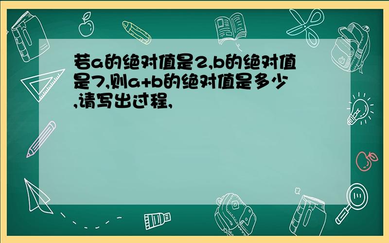 若a的绝对值是2,b的绝对值是7,则a+b的绝对值是多少,请写出过程,