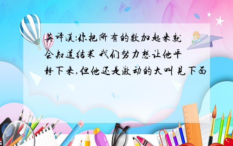 英译汉：你把所有的数加起来就会知道结果 我们努力想让他平静下来,但他还是激动的大叫 见下面