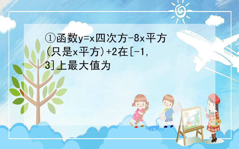 ①函数y=x四次方-8x平方(只是x平方)+2在[-1,3]上最大值为