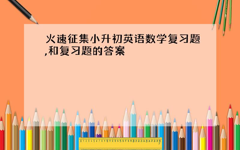 火速征集小升初英语数学复习题,和复习题的答案