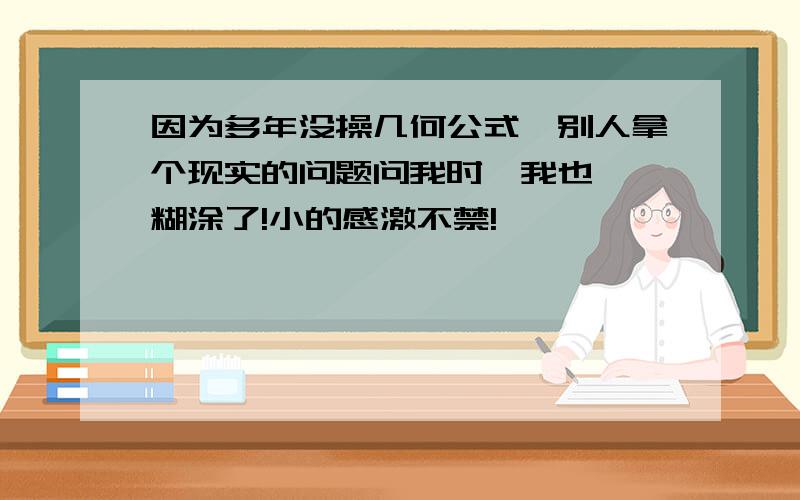 因为多年没操几何公式,别人拿个现实的问题问我时,我也一沓糊涂了!小的感激不禁!