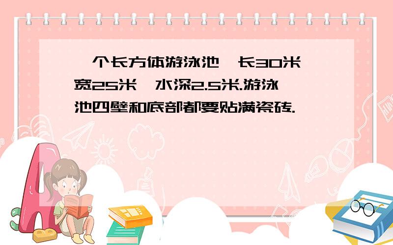 一个长方体游泳池,长30米,宽25米,水深2.5米.游泳池四壁和底部都要贴满瓷砖.