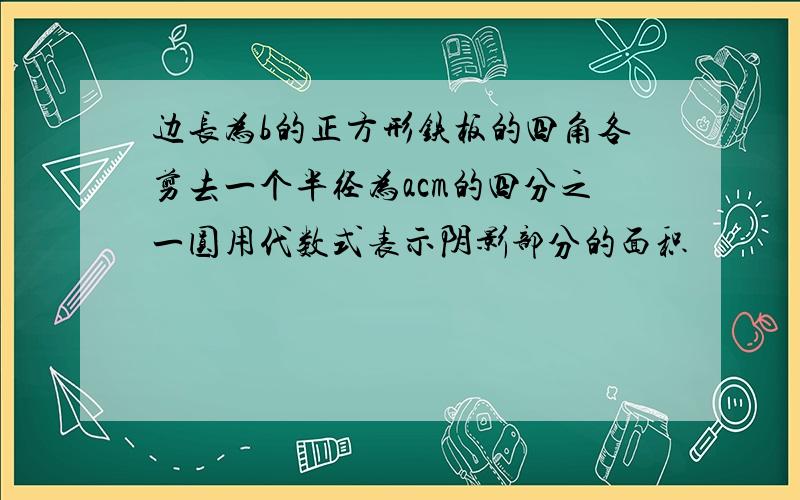 边长为b的正方形铁板的四角各剪去一个半径为acm的四分之一圆用代数式表示阴影部分的面积