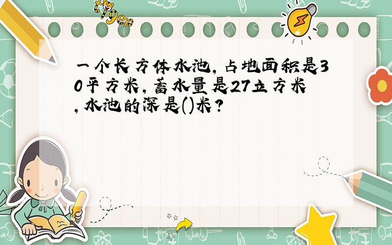 一个长方体水池,占地面积是30平方米,蓄水量是27立方米,水池的深是()米?