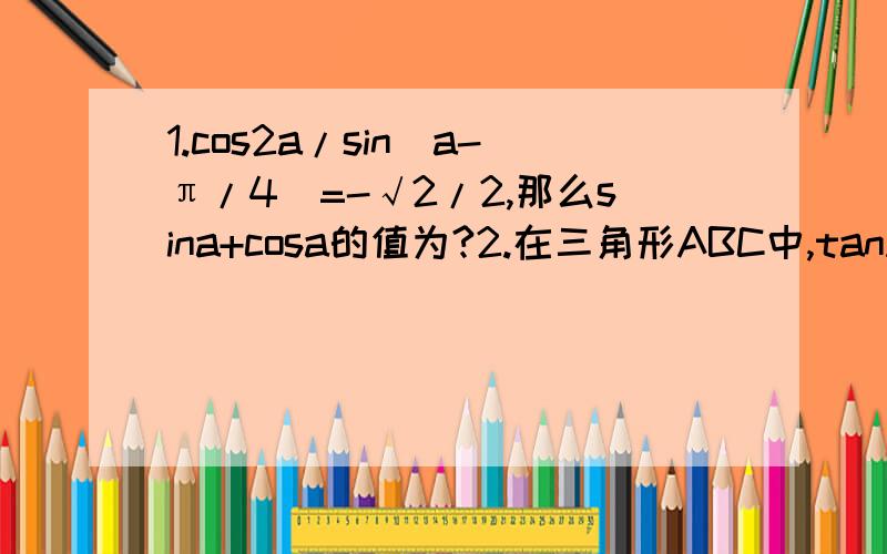 1.cos2a/sin(a-π/4)=-√2/2,那么sina+cosa的值为?2.在三角形ABC中,tanA=1/2,