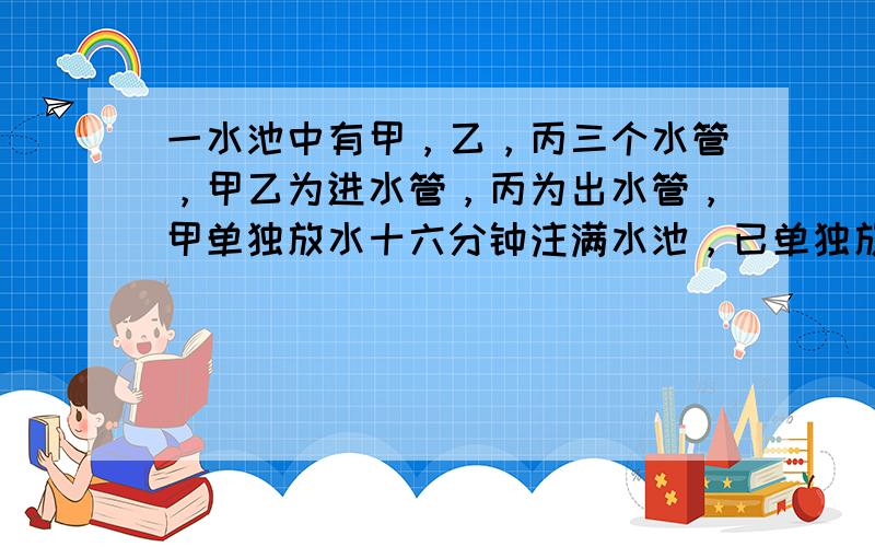 一水池中有甲，乙，丙三个水管，甲乙为进水管，丙为出水管，甲单独放水十六分钟注满水池，已单独放水十分钟注满水池。丙单独放水