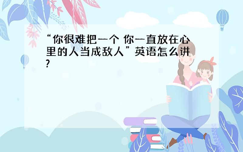 “你很难把一个 你一直放在心里的人当成敌人” 英语怎么讲?