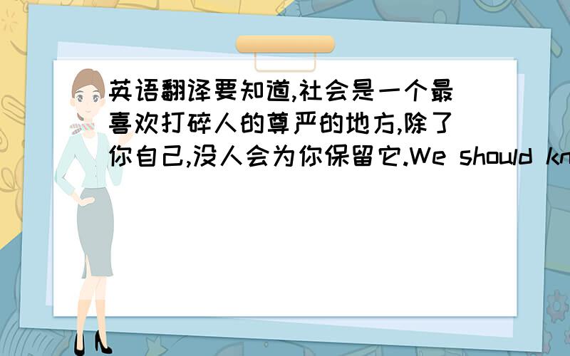 英语翻译要知道,社会是一个最喜欢打碎人的尊严的地方,除了你自己,没人会为你保留它.We should know that