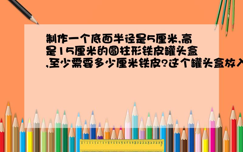 制作一个底面半径是5厘米,高是15厘米的圆柱形铁皮罐头盒,至少需要多少厘米铁皮?这个罐头盒放入容积是多少立方分米