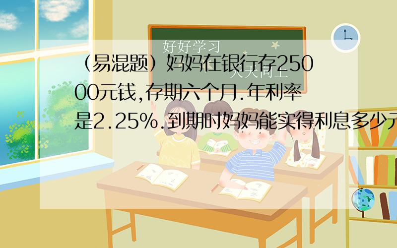 （易混题）妈妈在银行存25000元钱,存期六个月.年利率是2.25%.到期时妈妈能实得利息多少元?