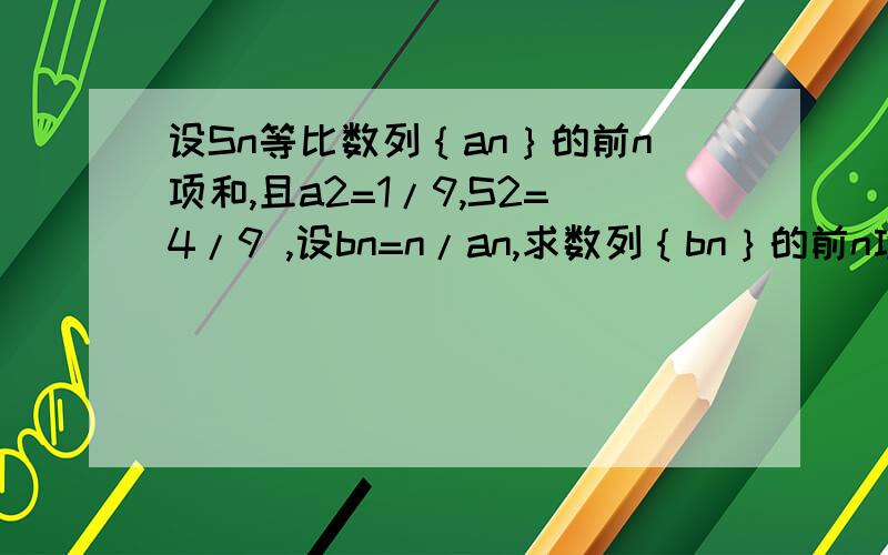 设Sn等比数列｛an｝的前n项和,且a2=1/9,S2=4/9 ,设bn=n/an,求数列｛bn｝的前n项和Tn