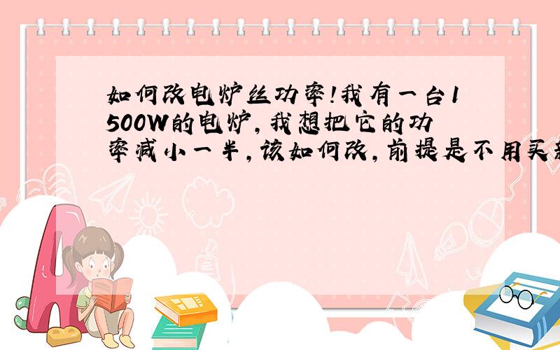 如何改电炉丝功率!我有一台1500W的电炉,我想把它的功率减小一半,该如何改,前提是不用买新的,还能让家里的电路承受的了