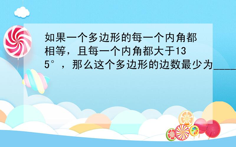 如果一个多边形的每一个内角都相等，且每一个内角都大于135°，那么这个多边形的边数最少为______．