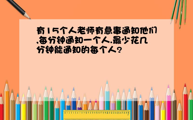 有15个人老师有急事通知他们,每分钟通知一个人.最少花几分钟能通知的每个人?