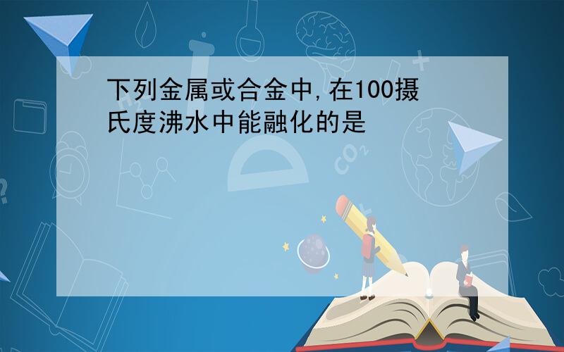 下列金属或合金中,在100摄氏度沸水中能融化的是