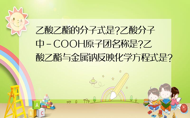 乙酸乙酯的分子式是?乙酸分子中－COOH原子团名称是?乙酸乙酯与金属钠反映化学方程式是?