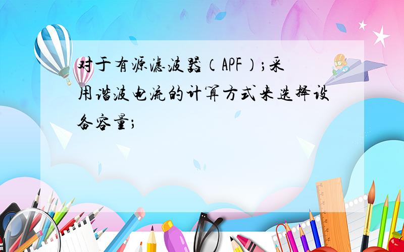 对于有源滤波器（APF）；采用谐波电流的计算方式来选择设备容量；