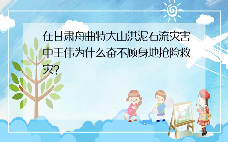 在甘肃舟曲特大山洪泥石流灾害中王伟为什么奋不顾身地抢险救灾?