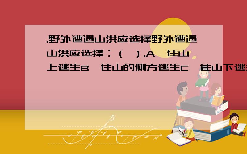 .野外遭遇山洪应选择野外遭遇山洪应选择：（ ）.A、往山上逃生B、往山的侧方逃生C、往山下逃生