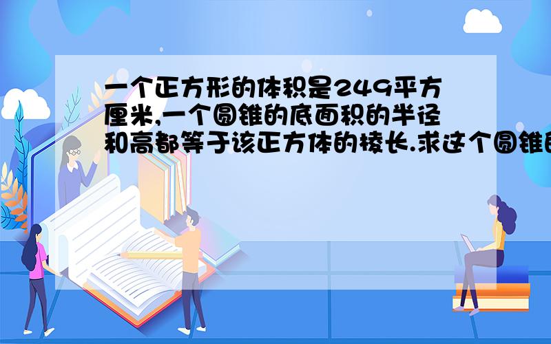 一个正方形的体积是249平方厘米,一个圆锥的底面积的半径和高都等于该正方体的棱长.求这个圆锥的体积.