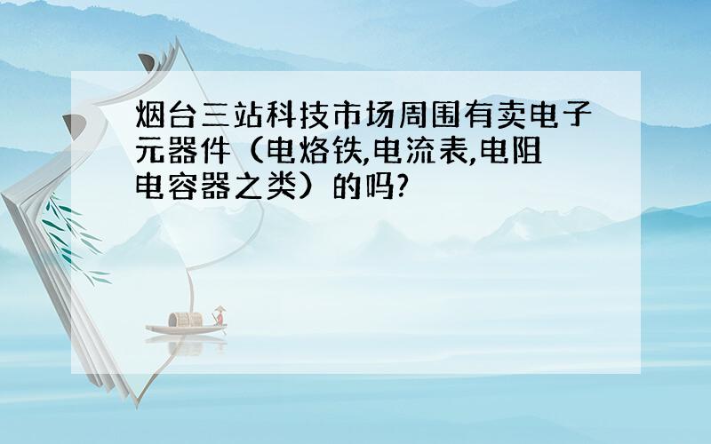 烟台三站科技市场周围有卖电子元器件（电烙铁,电流表,电阻电容器之类）的吗?