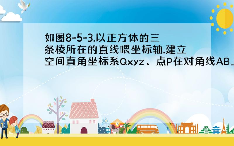 如图8-5-3.以正方体的三条棱所在的直线喂坐标轴.建立空间直角坐标系Qxyz、点P在对角线AB上运动,点O为棱C