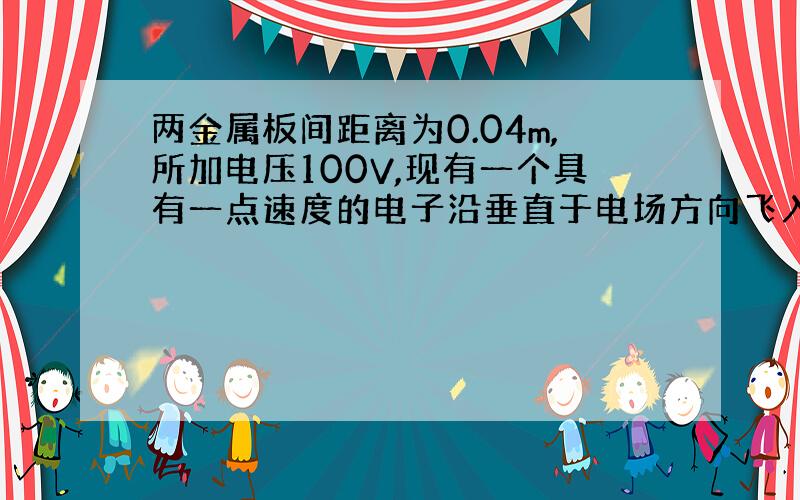 两金属板间距离为0.04m,所加电压100V,现有一个具有一点速度的电子沿垂直于电场方向飞入,离开电场时,