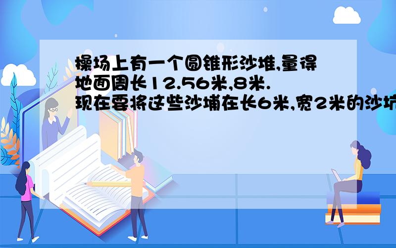 操场上有一个圆锥形沙堆,量得地面周长12.56米,8米.现在要将这些沙埔在长6米,宽2米的沙坑里,能铺多厚