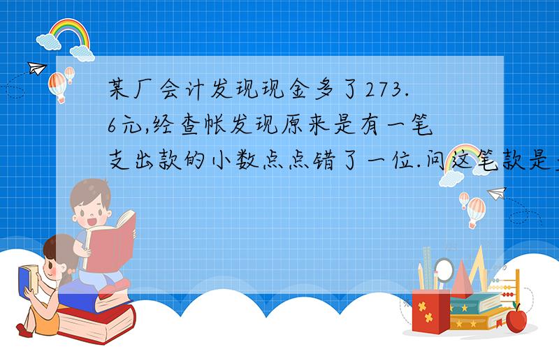 某厂会计发现现金多了273.6元,经查帐发现原来是有一笔支出款的小数点点错了一位.问这笔款是多少元?第一个答对的人必采纳