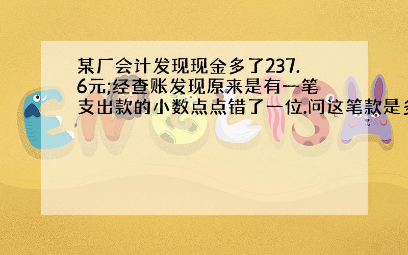 某厂会计发现现金多了237.6元;经查账发现原来是有一笔支出款的小数点点错了一位.问这笔款是多少元?