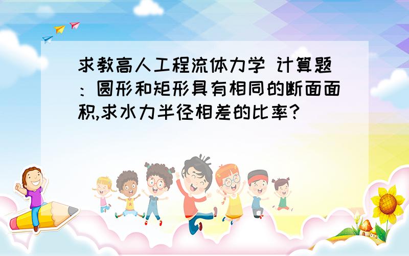 求教高人工程流体力学 计算题：圆形和矩形具有相同的断面面积,求水力半径相差的比率?