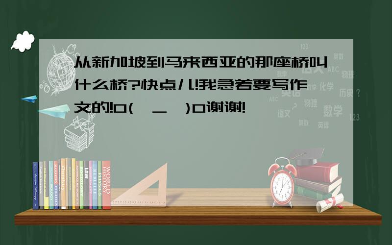 从新加坡到马来西亚的那座桥叫什么桥?快点儿!我急着要写作文的!O(∩_∩)O谢谢!