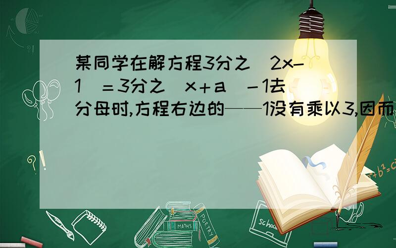 某同学在解方程3分之（2x-1）＝3分之（x＋a）－1去分母时,方程右边的——1没有乘以3,因而求得方程的解为x=2,试