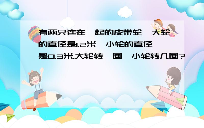 有两只连在一起的皮带轮,大轮的直径是1.2米,小轮的直径是0.3米.大轮转一圈,小轮转几圈?