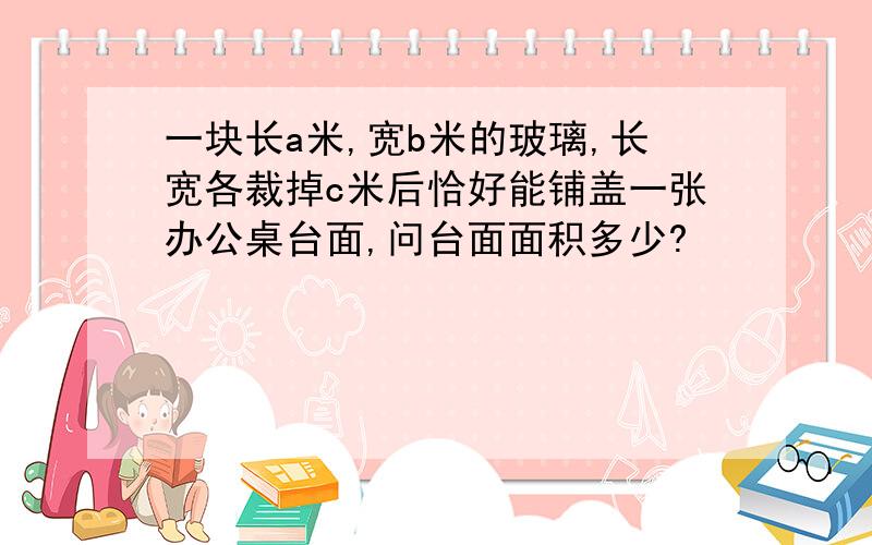 一块长a米,宽b米的玻璃,长宽各裁掉c米后恰好能铺盖一张办公桌台面,问台面面积多少?