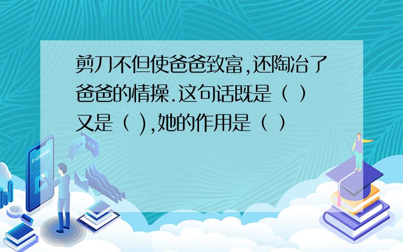 剪刀不但使爸爸致富,还陶冶了爸爸的情操.这句话既是（ ）又是（ ),她的作用是（ ）