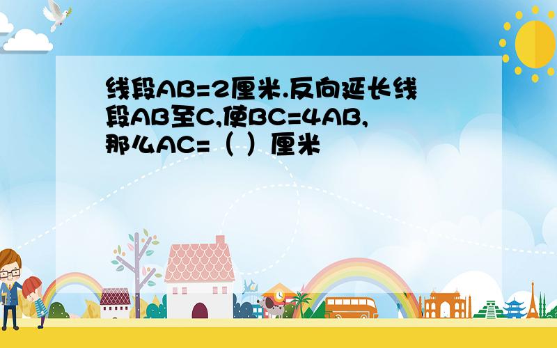 线段AB=2厘米.反向延长线段AB至C,使BC=4AB,那么AC=（ ）厘米