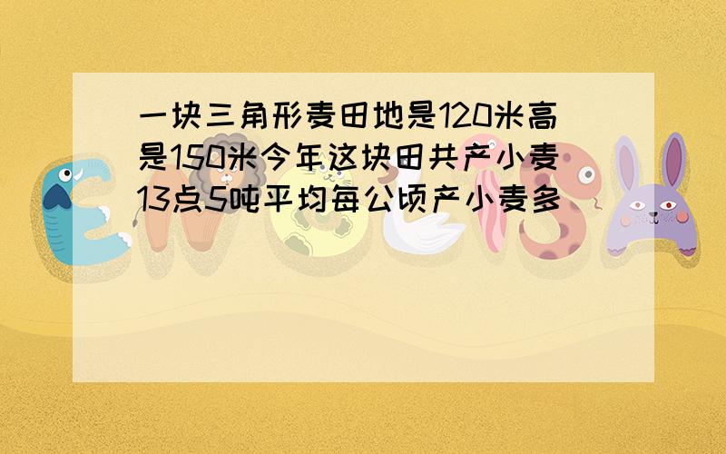 一块三角形麦田地是120米高是150米今年这块田共产小麦13点5吨平均每公顷产小麦多