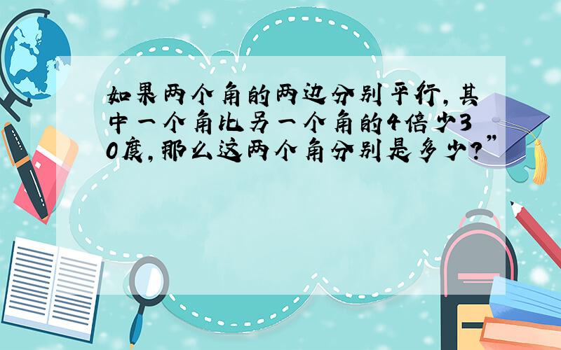 如果两个角的两边分别平行,其中一个角比另一个角的4倍少30度,那么这两个角分别是多少?”