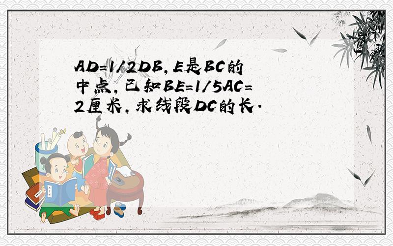 AD=1/2DB,E是BC的中点,已知BE=1/5AC=2厘米,求线段DC的长.