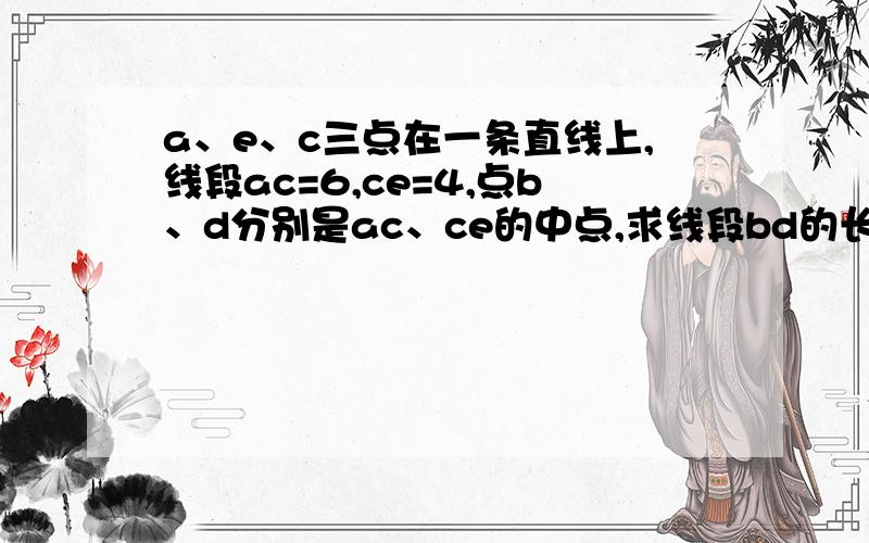 a、e、c三点在一条直线上,线段ac=6,ce=4,点b、d分别是ac、ce的中点,求线段bd的长.（最好能给我图）