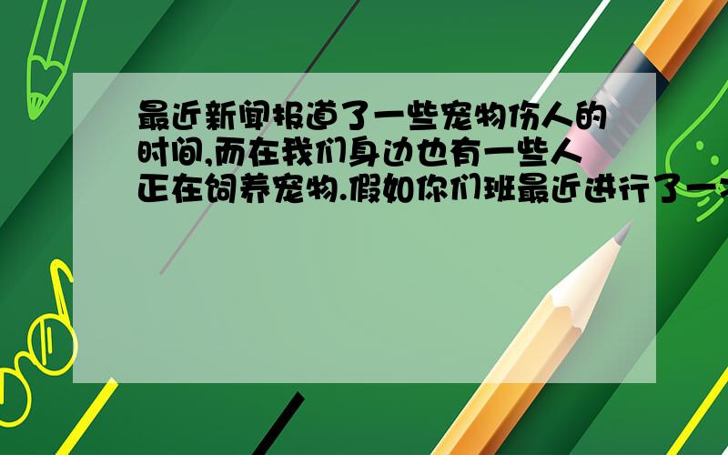 最近新闻报道了一些宠物伤人的时间,而在我们身边也有一些人正在饲养宠物.假如你们班最近进行了一次讨论,请根据下面的提示谈谈