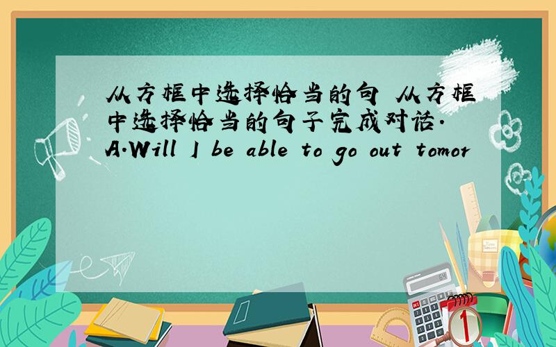 从方框中选择恰当的句 从方框中选择恰当的句子完成对话. A.Will I be able to go out tomor